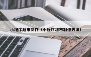 余江小程序超市制作（小程序超市制作方法）